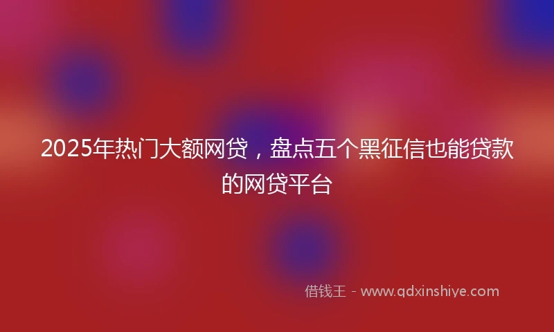 2025年热门大额网贷，盘点五个黑征信也能贷款的网贷平台