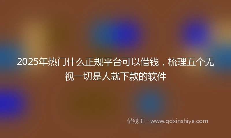 2025年热门什么正规平台可以借钱,梳理五个无视一切是人就下款的软件