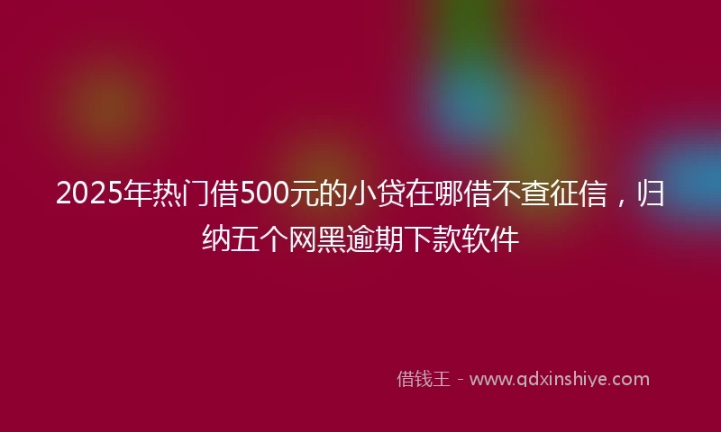 2025年热门借500元的小贷在哪借不查征信，归纳五个网黑逾期下款软件