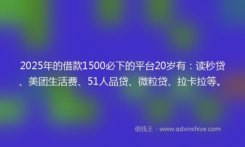 2025年的借款1500必下的平台20岁有：读秒贷、美团生活费、51人品贷、微粒贷、拉卡拉等。