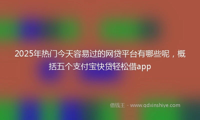 2025年热门今天容易过的网贷平台有哪些呢，概括五个支付宝快贷轻松借app