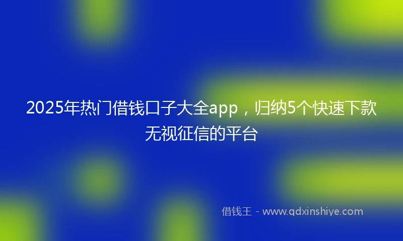 2025年热门借钱口子大全app，归纳5个快速下款无视征信的平台