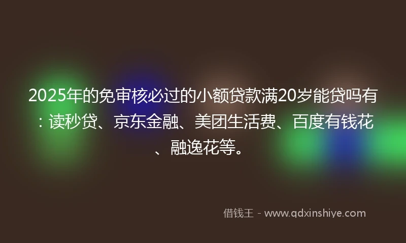 2025年的免审核必过的小额贷款满20岁能贷吗有：读秒贷、京东金融、美团生活费、百度有钱花、融逸花等。
