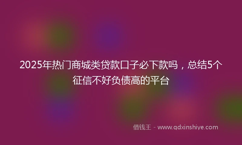 2025年热门商城类贷款口子必下款吗，总结5个征信不好负债高的平台
