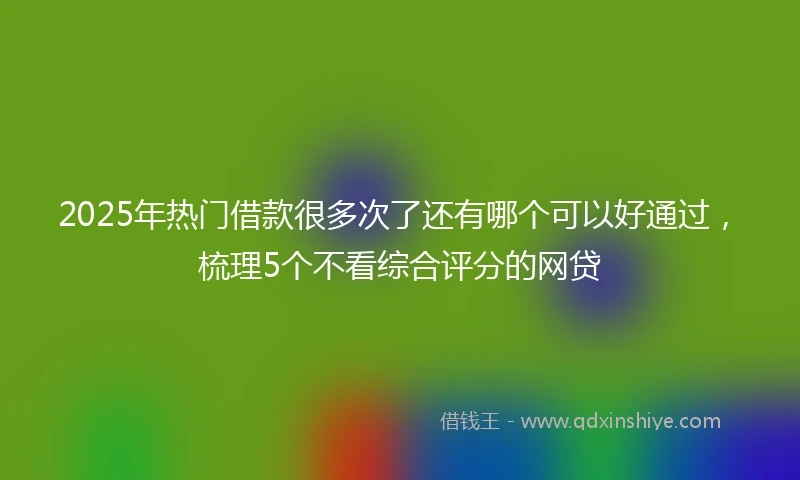 2025年热门借款很多次了还有哪个可以好通过，梳理5个不看综合评分的网贷