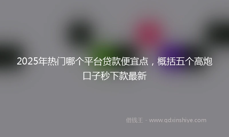 2025年热门哪个平台贷款便宜点，概括五个高炮口子秒下款最新