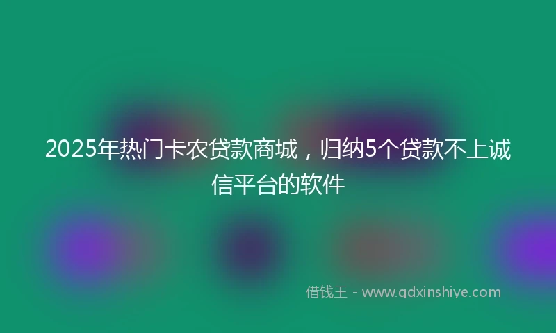 2025年热门卡农贷款商城，归纳5个贷款不上诚信平台的软件