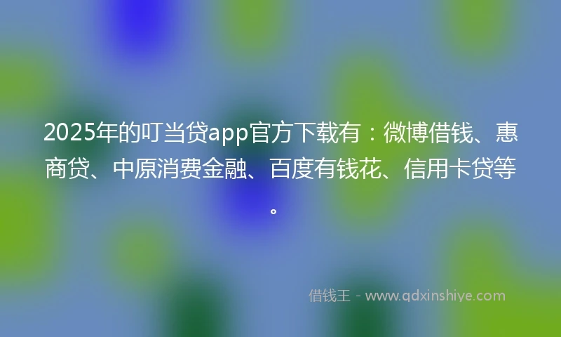 2025年的叮当贷app官方下载有：微博借钱、惠商贷、中原消费金融、百度有钱花、信用卡贷等。