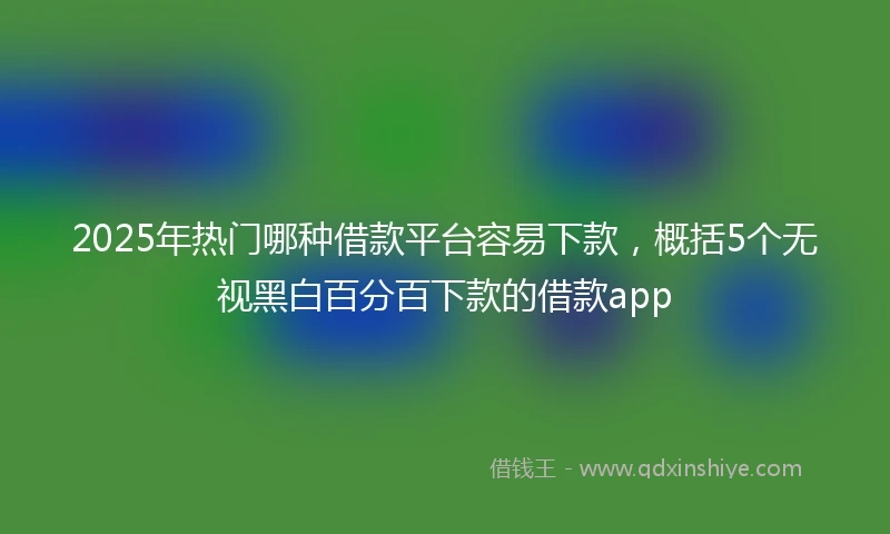 2025年热门哪种借款平台容易下款，概括5个无视黑白百分百下款的借款app
