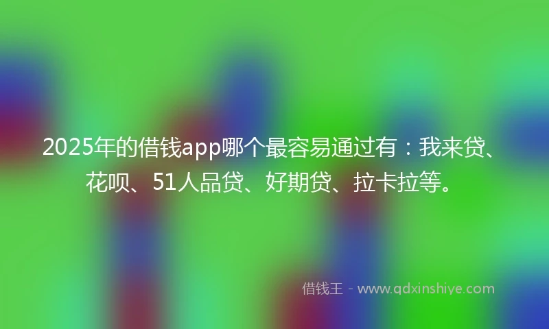 2025年的借钱app哪个最容易通过有：我来贷、花呗、51人品贷、好期贷、拉卡拉等。