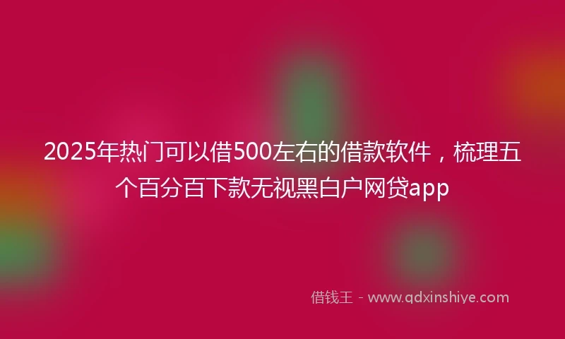 2025年热门可以借500左右的借款软件，梳理五个百分百下款无视黑白户网贷app