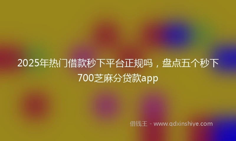 2025年热门借款秒下平台正规吗，盘点五个秒下700芝麻分贷款app