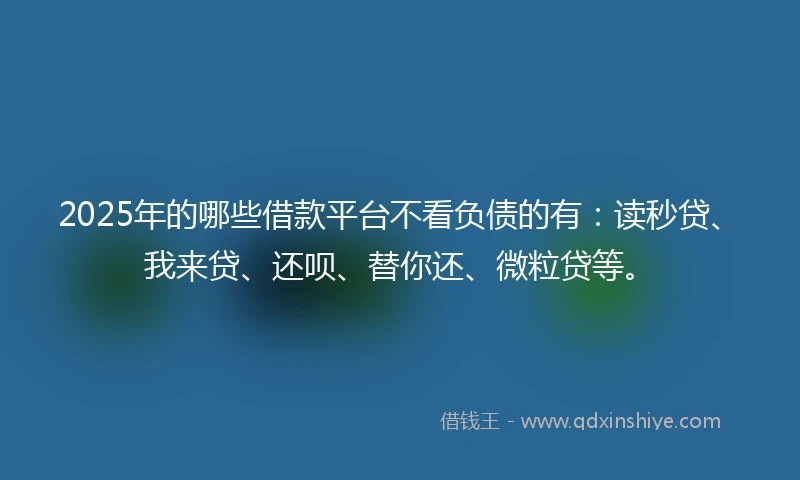 2025年的哪些借款平台不看负债的有：读秒贷、我来贷、还呗、替你还、微粒贷等。
