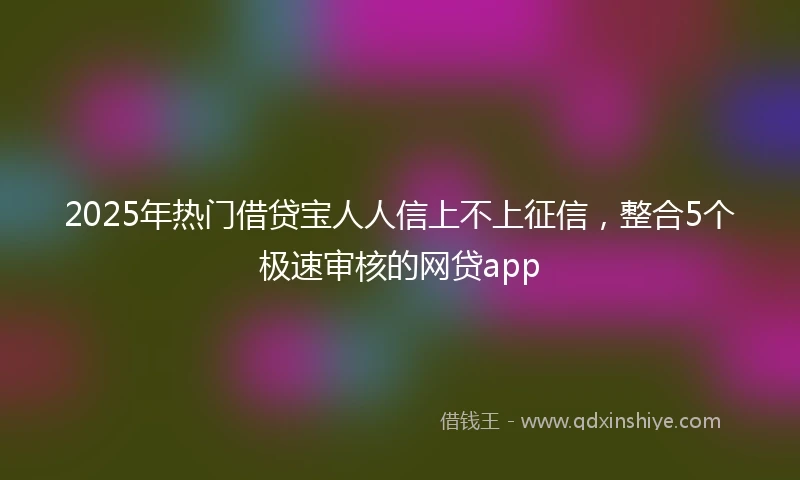 2025年热门借贷宝人人信上不上征信，整合5个极速审核的网贷app