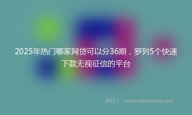 2025年热门哪家网贷可以分36期，罗列5个快速下款无视征信的平台