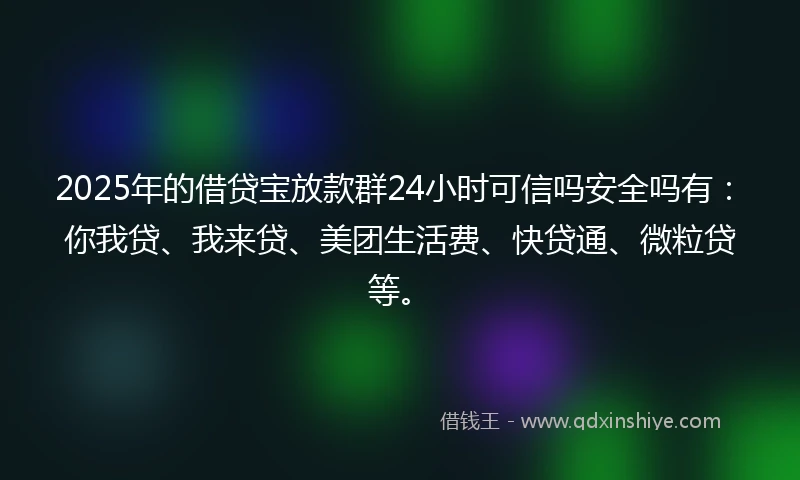 2025年的借贷宝放款群24小时可信吗安全吗有：你我贷、我来贷、美团生活费、快贷通、微粒贷等。