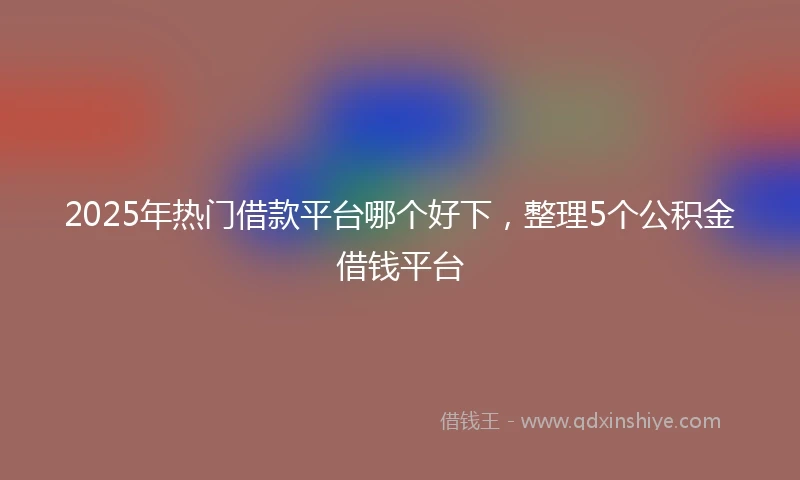 2025年热门借款平台哪个好下，整理5个公积金借钱平台