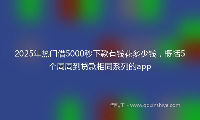 2025年热门借5000秒下款有钱花多少钱，概括5个周周到贷款相同系列的app