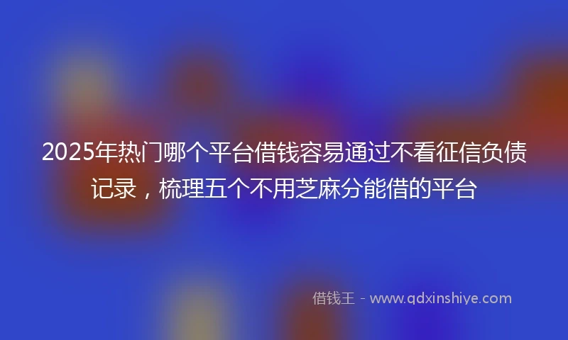 2025年热门哪个平台借钱容易通过不看征信负债记录，梳理五个不用芝麻分能借的平台