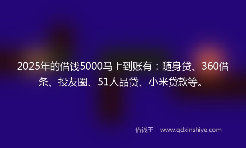 2025年的借钱5000马上到账有:随身贷、360借条、投友圈、51人品贷、小米贷款等。