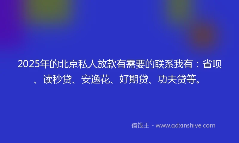 2025年的北京私人放款有需要的联系我有：省呗、读秒贷、安逸花、好期贷、功夫贷等。