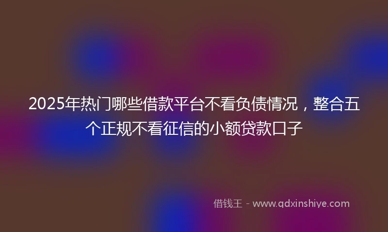2025年热门哪些借款平台不看负债情况,整合五个正规不看征信的小额贷款口子
