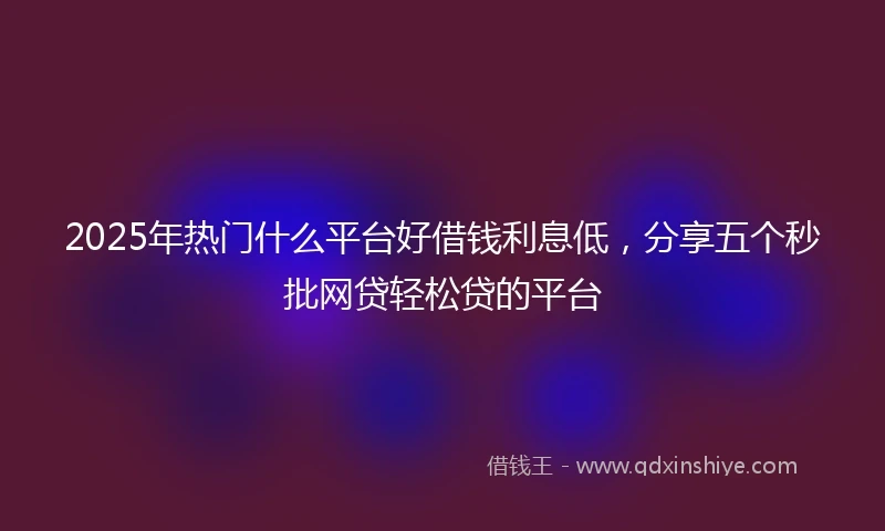2025年热门什么平台好借钱利息低，分享五个秒批网贷轻松贷的平台