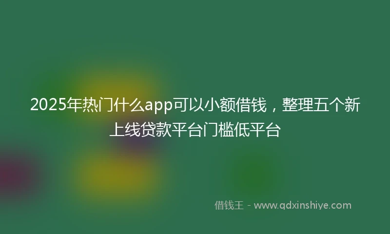 2025年热门什么app可以小额借钱，整理五个新上线贷款平台门槛低平台