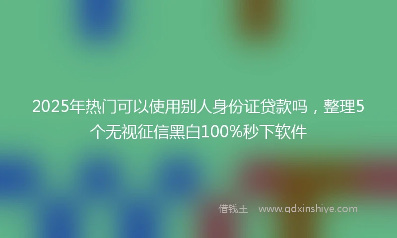 2025年热门可以使用别人身份证贷款吗，整理5个无视征信黑白100%秒下软件