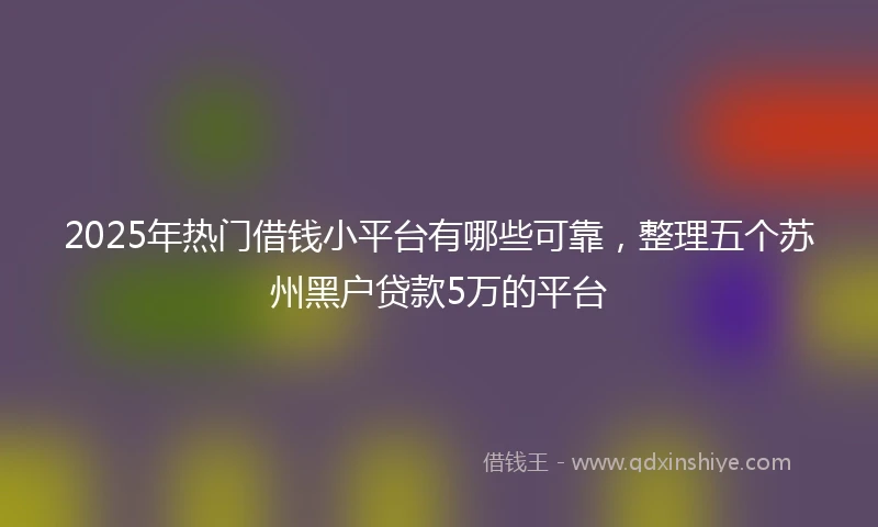2025年热门借钱小平台有哪些可靠,整理五个苏州黑户贷款5万的平台