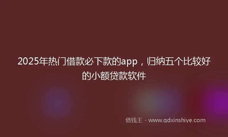 2025年热门借款必下款的app，归纳五个比较好的小额贷款软件