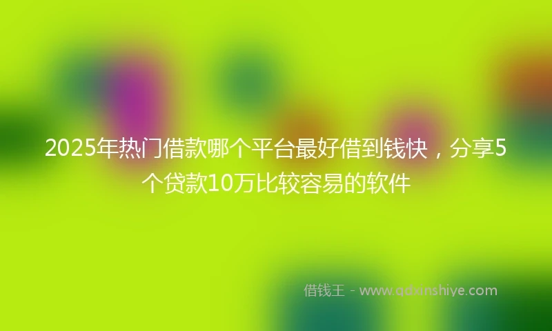 2025年热门借款哪个平台最好借到钱快，分享5个贷款10万比较容易的软件