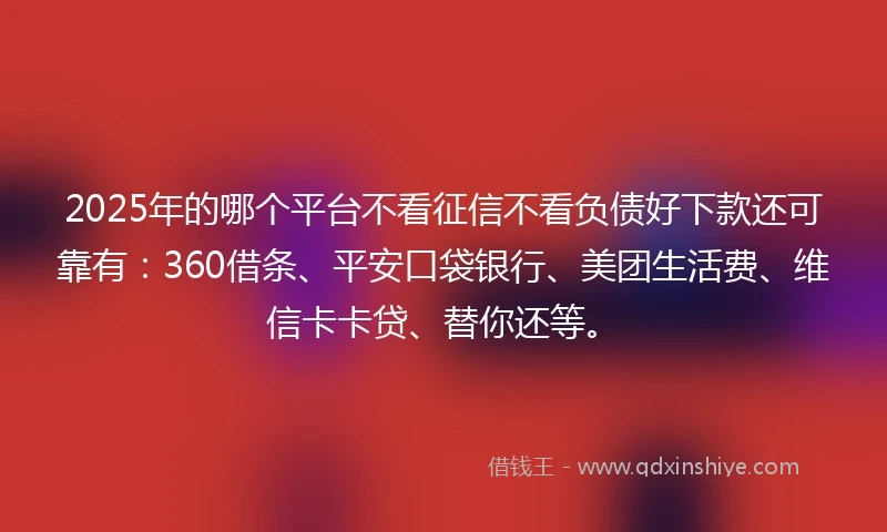 2025年的哪个平台不看征信不看负债好下款还可靠有：360借条、平安口袋银行、美团生活费、维信卡卡贷、替你还等。