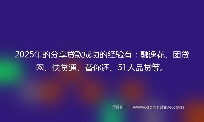 2025年的分享贷款成功的经验有：融逸花、团贷网、快贷通、替你还、51人品贷等。