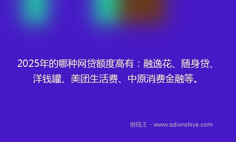 2025年的哪种网贷额度高有：融逸花、随身贷、洋钱罐、美团生活费、中原消费金融等。