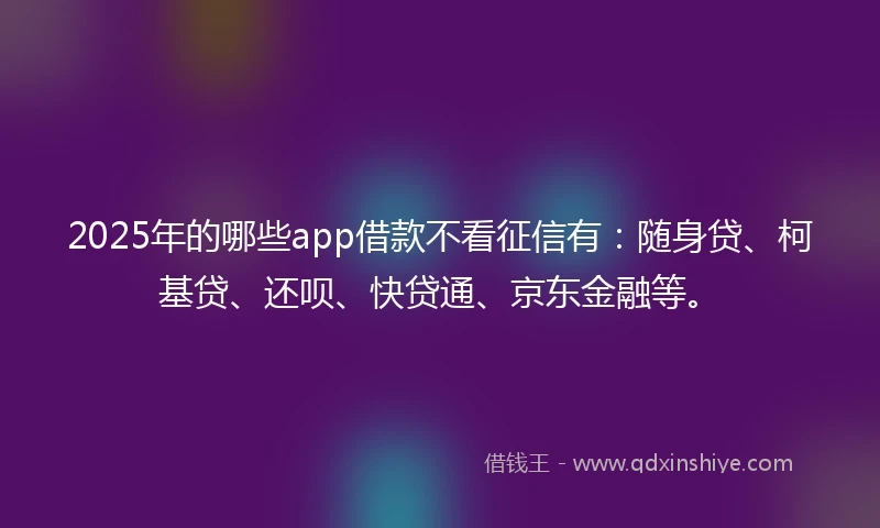 2025年的哪些app借款不看征信有：随身贷、柯基贷、还呗、快贷通、京东金融等。