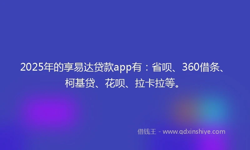 2025年的享易达贷款app有：省呗、360借条、柯基贷、花呗、拉卡拉等。