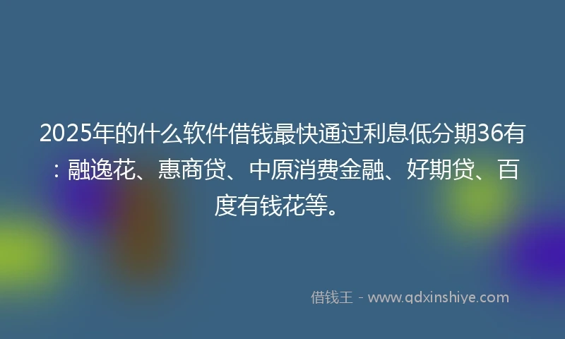 2025年的什么软件借钱最快通过利息低分期36有：融逸花、惠商贷、中原消费金融、好期贷、百度有钱花等。