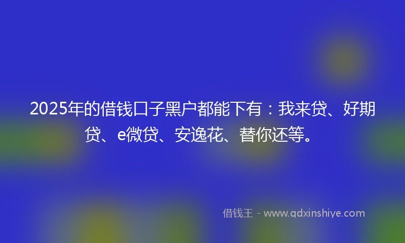 2025年的借钱口子黑户都能下有：我来贷、好期贷、e微贷、安逸花、替你还等。
