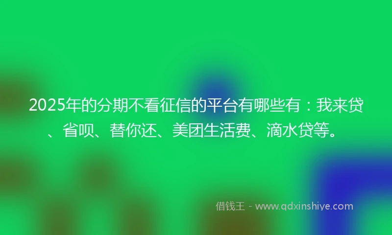 2025年的分期不看征信的平台有哪些有：我来贷、省呗、替你还、美团生活费、滴水贷等。