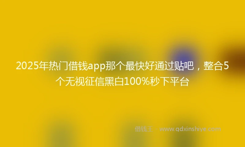 2025年热门借钱app那个最快好通过贴吧，整合5个无视征信黑白100%秒下平台
