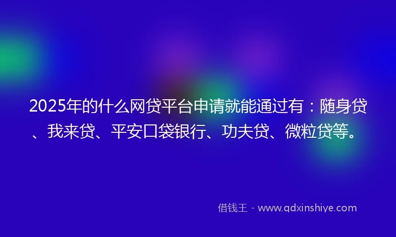 2025年的什么网贷平台申请就能通过有：随身贷、我来贷、平安口袋银行、功夫贷、微粒贷等。