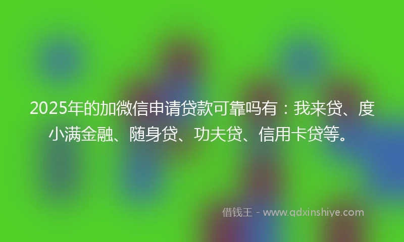 2025年的加微信申请贷款可靠吗有：我来贷、度小满金融、随身贷、功夫贷、信用卡贷等。