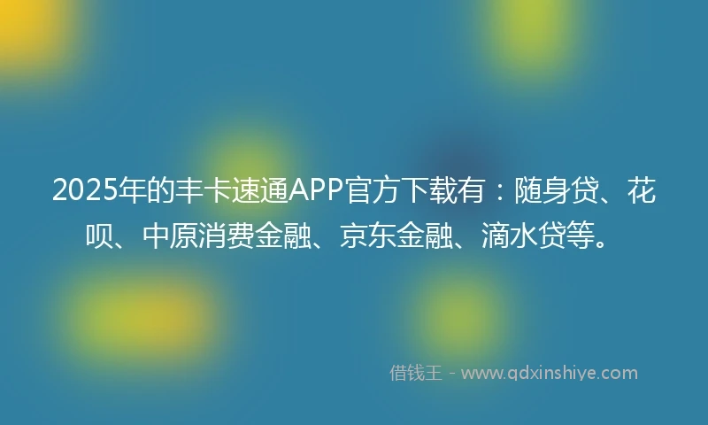 2025年的丰卡速通APP官方下载有：随身贷、花呗、中原消费金融、京东金融、滴水贷等。