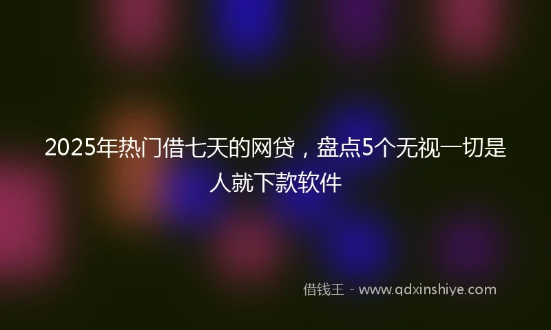2025年热门借七天的网贷，盘点5个无视一切是人就下款软件