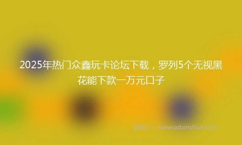 2025年热门众鑫玩卡论坛下载，罗列5个无视黑花能下款一万元口子