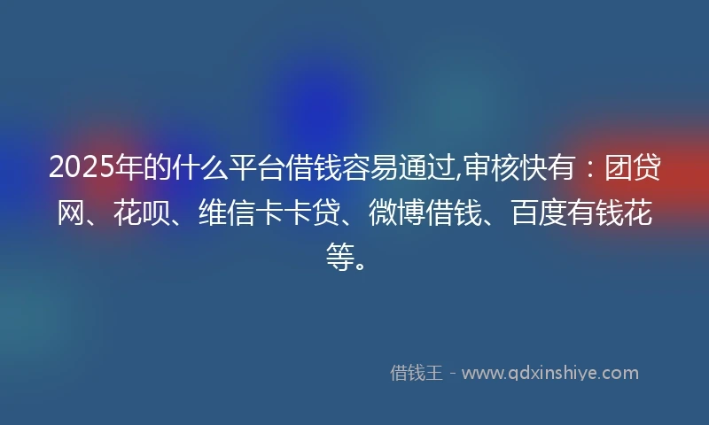 2025年的什么平台借钱容易通过,审核快有：团贷网、花呗、维信卡卡贷、微博借钱、百度有钱花等。