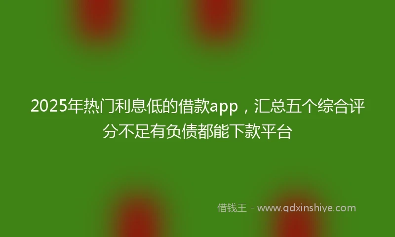 2025年热门利息低的借款app，汇总五个综合评分不足有负债都能下款平台