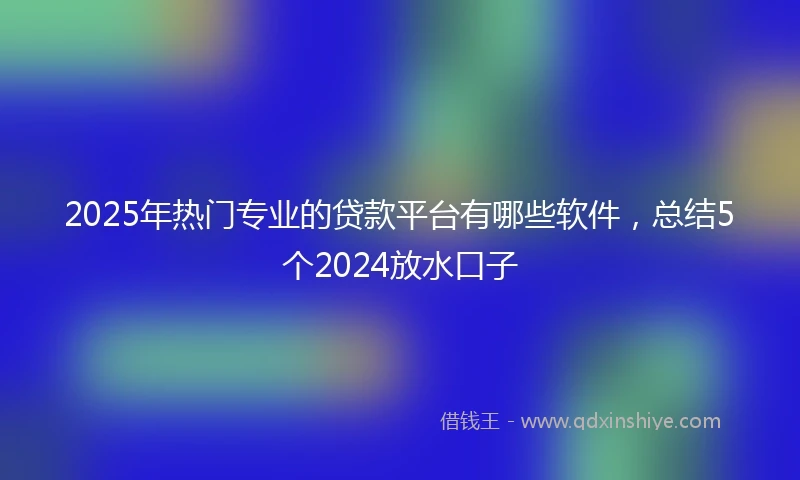 2025年热门专业的贷款平台有哪些软件,总结5个2024放水口子