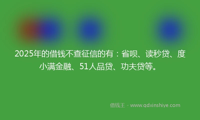 2025年的借钱不查征信的有：省呗、读秒贷、度小满金融、51人品贷、功夫贷等。